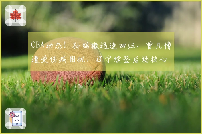 CBA动态！孙铭徽迅速回归，曾凡博遭受伤病困扰，辽宁续签后场核心